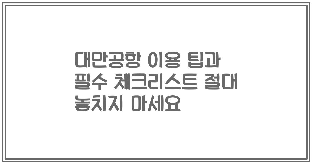 대만공항 이용 팁과 필수 체크리스트 절대 놓치지 마세요