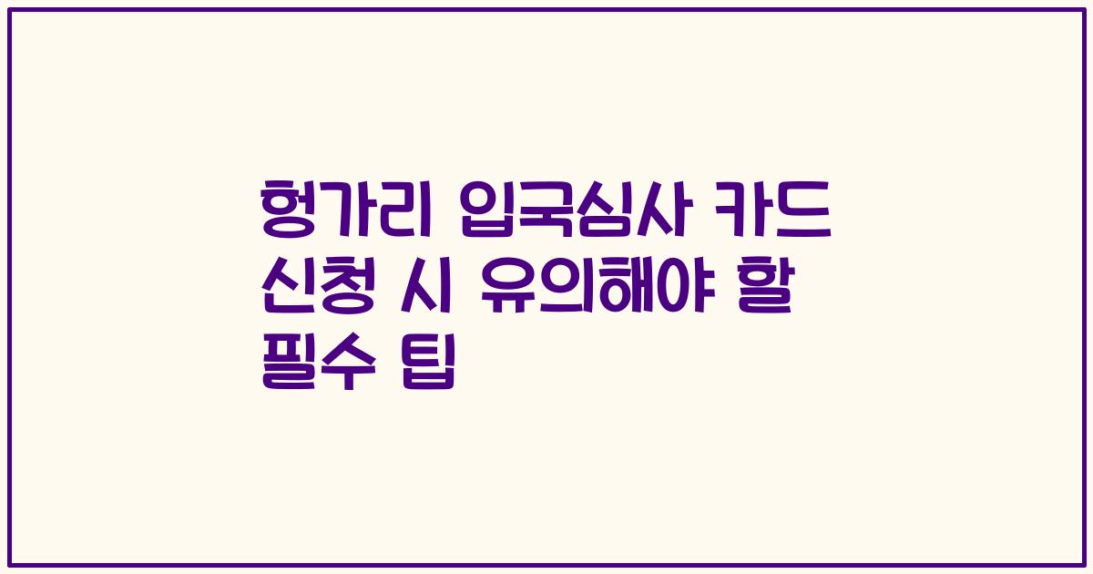 헝가리 입국심사 카드 신청 시 유의해야 할 필수 팁